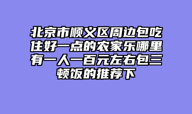 北京市顺义区周边包吃住好一点的农家乐哪里有一人一百元左右包三顿饭的推荐下
