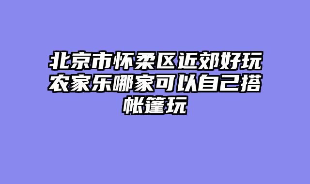 北京市怀柔区近郊好玩农家乐哪家可以自己搭帐篷玩
