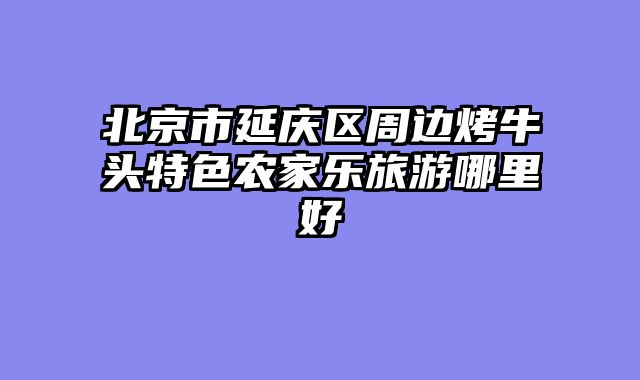 北京市延庆区周边烤牛头特色农家乐旅游哪里好