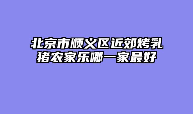 北京市顺义区近郊烤乳猪农家乐哪一家最好