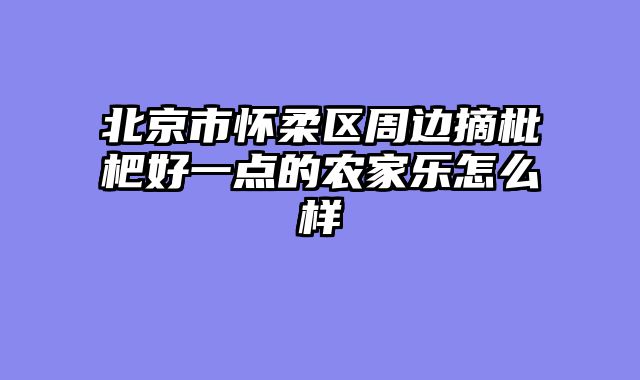 北京市怀柔区周边摘枇杷好一点的农家乐怎么样