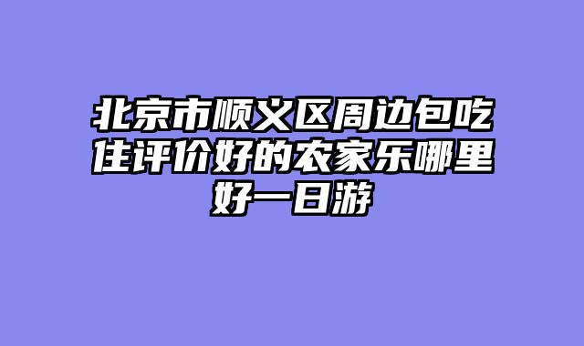 北京市顺义区周边包吃住评价好的农家乐哪里好一日游