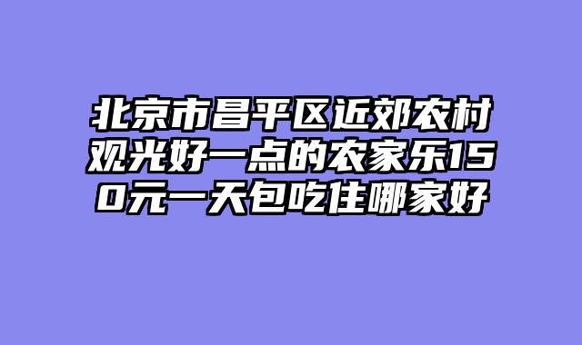 北京市昌平区近郊农村观光好一点的农家乐150元一天包吃住哪家好