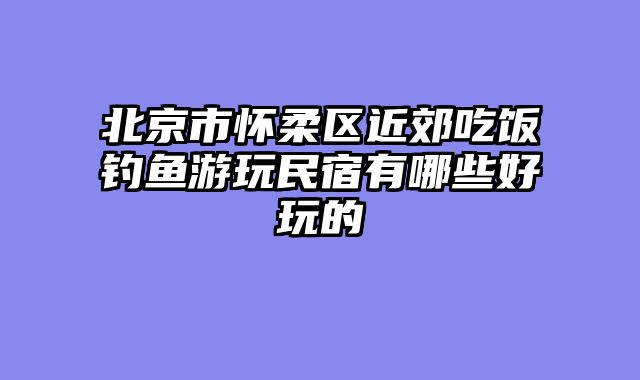 北京市怀柔区近郊吃饭钓鱼游玩民宿有哪些好玩的