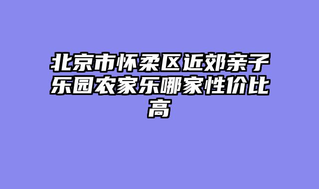 北京市怀柔区近郊亲子乐园农家乐哪家性价比高