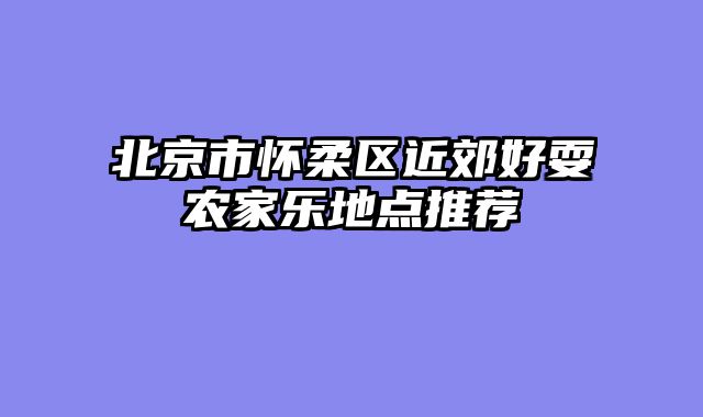 北京市怀柔区近郊好耍农家乐地点推荐