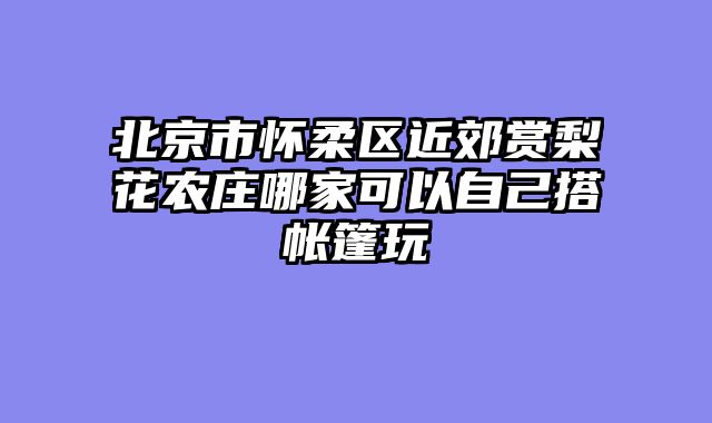 北京市怀柔区近郊赏梨花农庄哪家可以自己搭帐篷玩