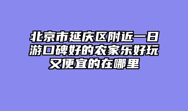 北京市延庆区附近一日游口碑好的农家乐好玩又便宜的在哪里