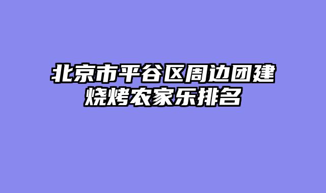 北京市平谷区周边团建烧烤农家乐排名