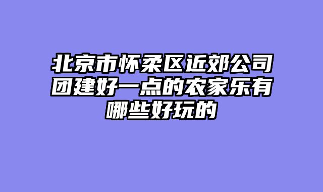 北京市怀柔区近郊公司团建好一点的农家乐有哪些好玩的