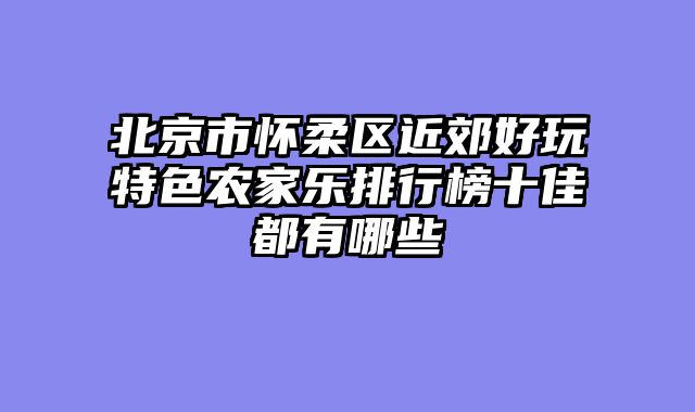 北京市怀柔区近郊好玩特色农家乐排行榜十佳都有哪些