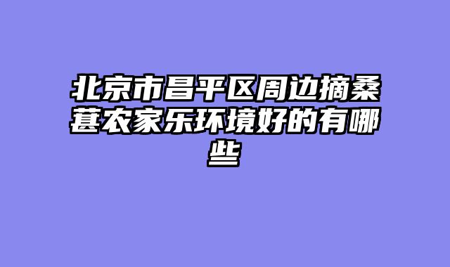 北京市昌平区周边摘桑葚农家乐环境好的有哪些