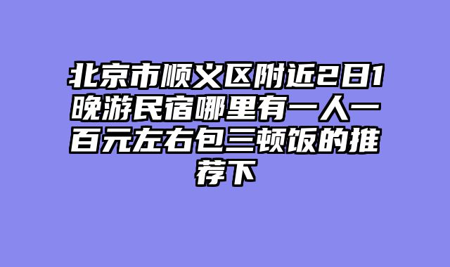 北京市顺义区附近2日1晚游民宿哪里有一人一百元左右包三顿饭的推荐下