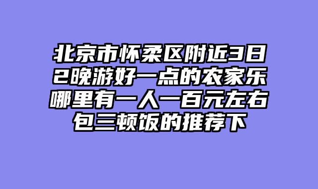 北京市怀柔区附近3日2晚游好一点的农家乐哪里有一人一百元左右包三顿饭的推荐下