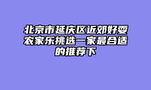 北京市延庆区近郊好耍农家乐挑选一家最合适的推荐下