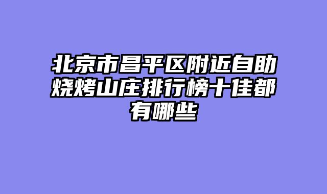 北京市昌平区附近自助烧烤山庄排行榜十佳都有哪些