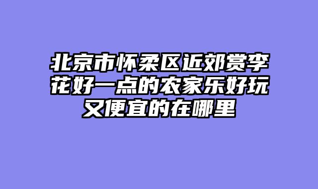 北京市怀柔区近郊赏李花好一点的农家乐好玩又便宜的在哪里