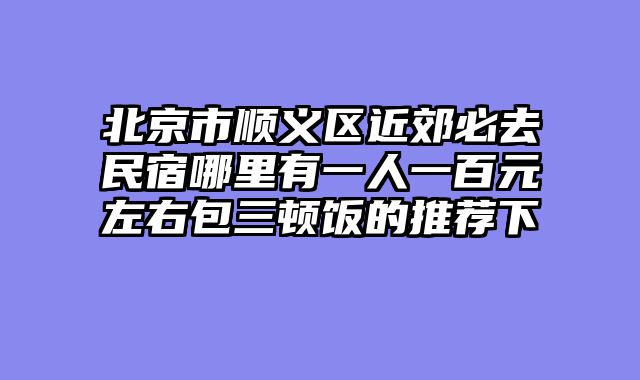 北京市顺义区近郊必去民宿哪里有一人一百元左右包三顿饭的推荐下