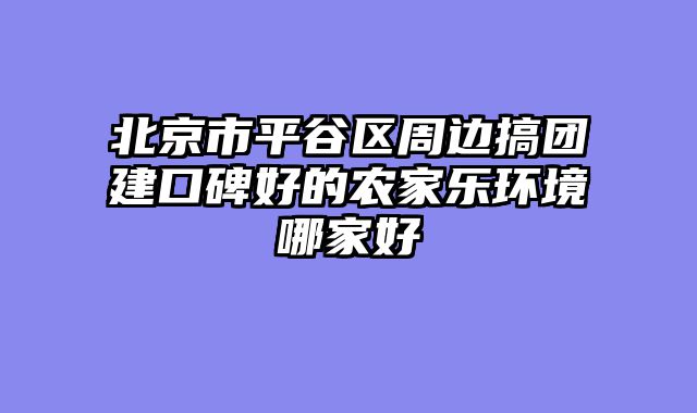 北京市平谷区周边搞团建口碑好的农家乐环境哪家好