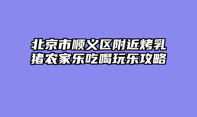 北京市顺义区附近烤乳猪农家乐吃喝玩乐攻略