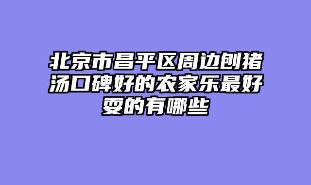 北京市昌平区周边刨猪汤口碑好的农家乐最好耍的有哪些