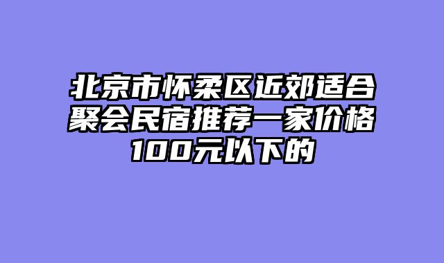 北京市怀柔区近郊适合聚会民宿推荐一家价格100元以下的