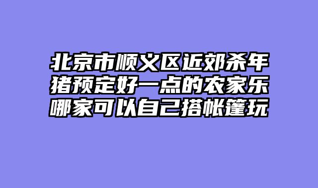 北京市顺义区近郊杀年猪预定好一点的农家乐哪家可以自己搭帐篷玩