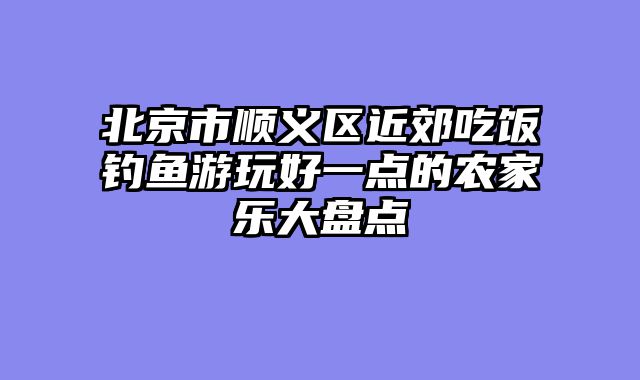 北京市顺义区近郊吃饭钓鱼游玩好一点的农家乐大盘点
