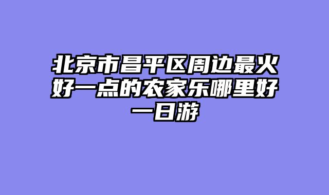 北京市昌平区周边最火好一点的农家乐哪里好一日游