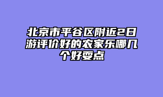 北京市平谷区附近2日游评价好的农家乐哪几个好耍点