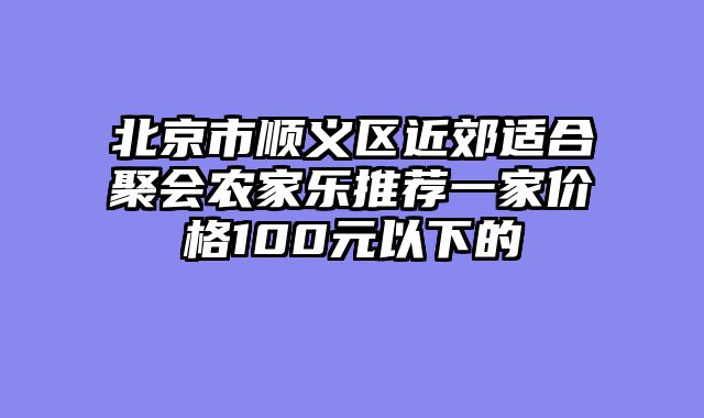 北京市顺义区近郊适合聚会农家乐推荐一家价格100元以下的