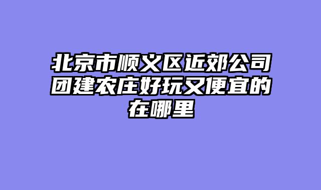 北京市顺义区近郊公司团建农庄好玩又便宜的在哪里