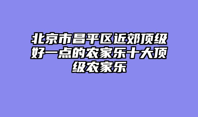 北京市昌平区近郊顶级好一点的农家乐十大顶级农家乐