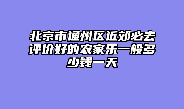 北京市通州区近郊必去评价好的农家乐一般多少钱一天