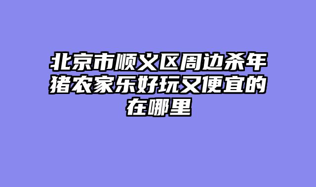 北京市顺义区周边杀年猪农家乐好玩又便宜的在哪里