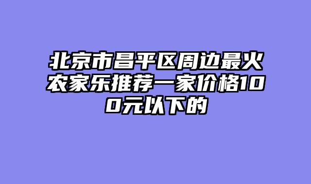 北京市昌平区周边最火农家乐推荐一家价格100元以下的