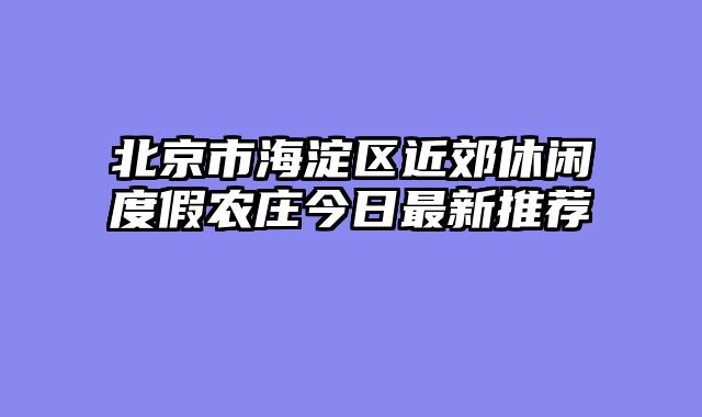 北京市海淀区近郊休闲度假农庄今日最新推荐