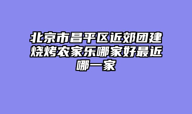 北京市昌平区近郊团建烧烤农家乐哪家好最近哪一家