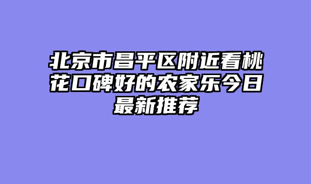 北京市昌平区附近看桃花口碑好的农家乐今日最新推荐