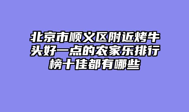 北京市顺义区附近烤牛头好一点的农家乐排行榜十佳都有哪些