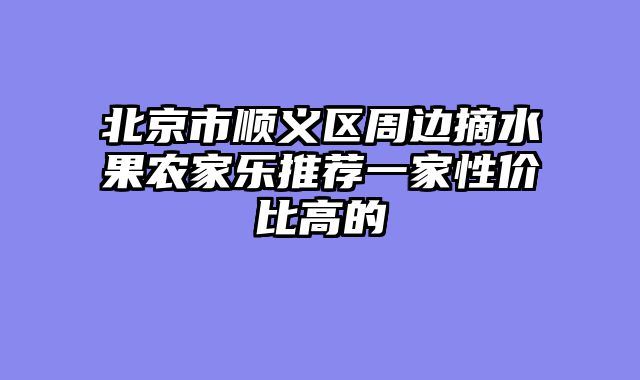 北京市顺义区周边摘水果农家乐推荐一家性价比高的