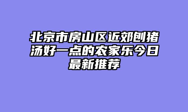 北京市房山区近郊刨猪汤好一点的农家乐今日最新推荐