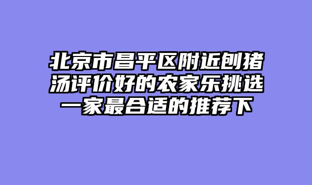 北京市昌平区附近刨猪汤评价好的农家乐挑选一家最合适的推荐下