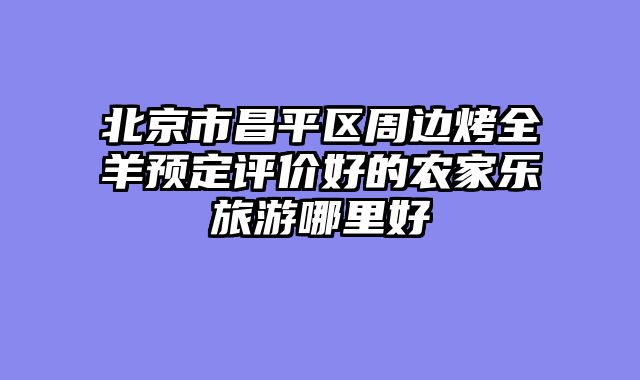 北京市昌平区周边烤全羊预定评价好的农家乐旅游哪里好