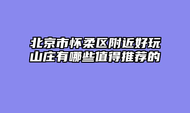 北京市怀柔区附近好玩山庄有哪些值得推荐的
