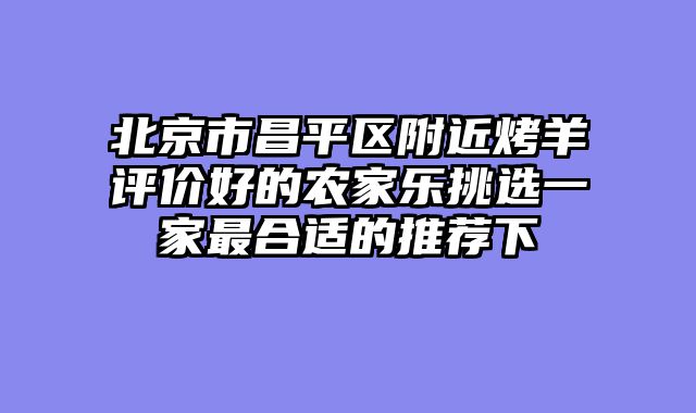 北京市昌平区附近烤羊评价好的农家乐挑选一家最合适的推荐下