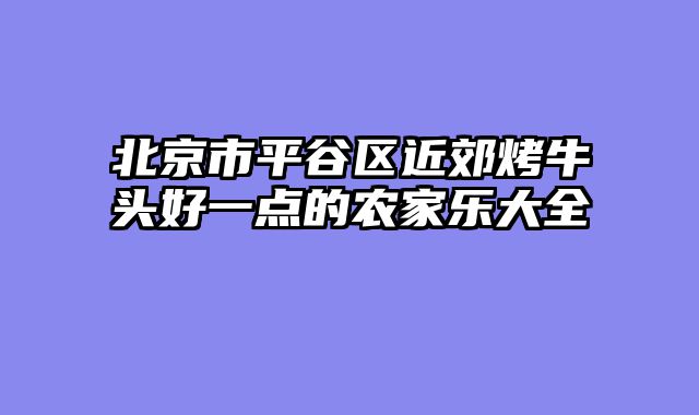 北京市平谷区近郊烤牛头好一点的农家乐大全