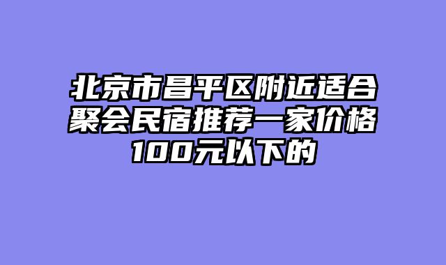 北京市昌平区附近适合聚会民宿推荐一家价格100元以下的