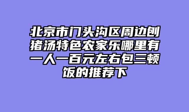 北京市门头沟区周边刨猪汤特色农家乐哪里有一人一百元左右包三顿饭的推荐下