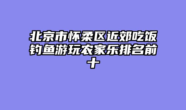 北京市怀柔区近郊吃饭钓鱼游玩农家乐排名前十